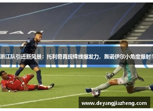 浙江队引进新风景：托利奇再现锋线爆发力，轰诺伊尔小角度爆射！